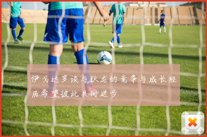 伊戈达罗谈与狄龙的竞争与成长经历希望彼此共同进步