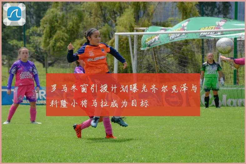 罗马冬窗引援计划曝光齐尔克泽与科隆小将马拉成为目标