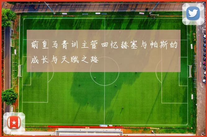 前皇马青训主管回忆赫塞与帕斯的成长与天赋之路