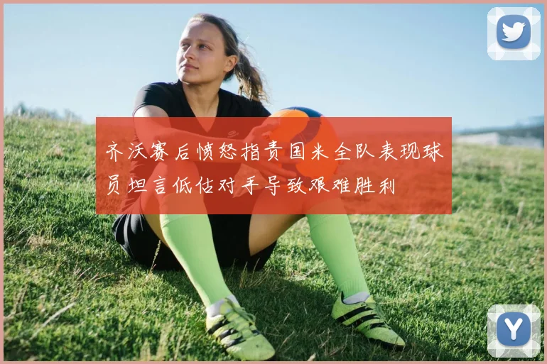 齐沃赛后愤怒指责国米全队表现球员坦言低估对手导致艰难胜利