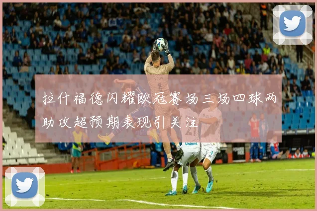 拉什福德闪耀欧冠赛场三场四球两助攻超预期表现引关注