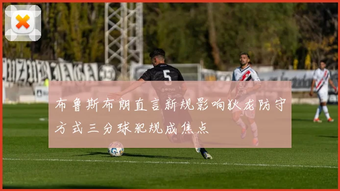 布鲁斯布朗直言新规影响狄龙防守方式三分球犯规成焦点