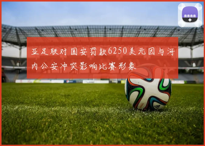 亚足联对国安罚款6250美元因与河内公安冲突影响比赛形象