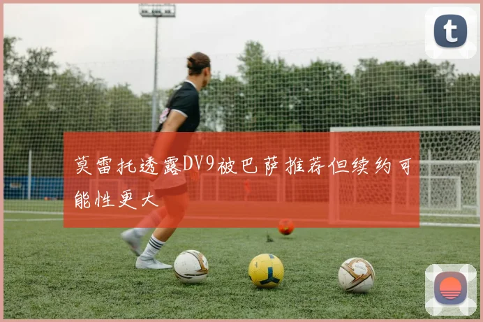 莫雷托透露DV9被巴萨推荐但续约可能性更大