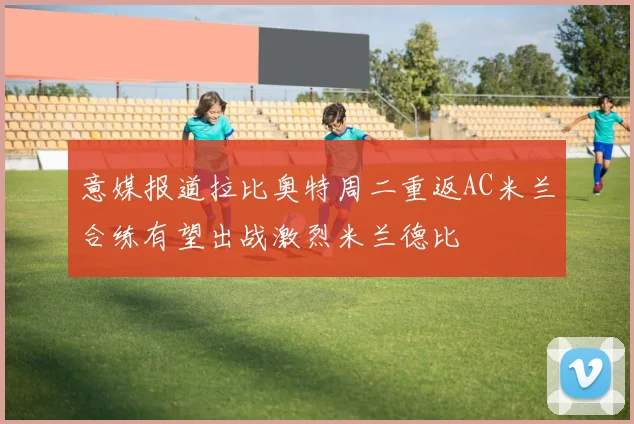 意媒报道拉比奥特周二重返AC米兰合练有望出战激烈米兰德比