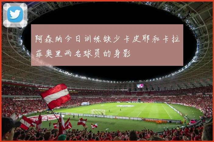 阿森纳今日训练缺少卡皮耶和卡拉菲奥里两名球员的身影