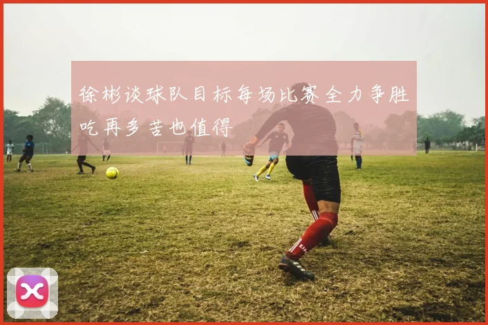 徐彬谈球队目标每场比赛全力争胜吃再多苦也值得